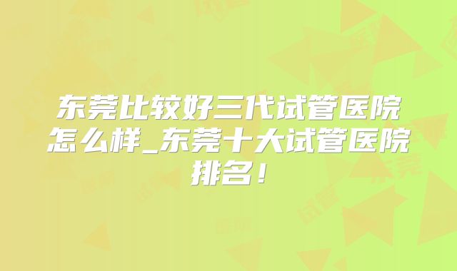 东莞比较好三代试管医院怎么样_东莞十大试管医院排名！