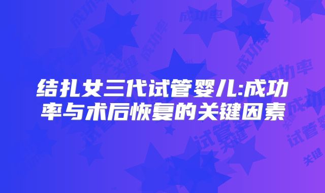 结扎女三代试管婴儿:成功率与术后恢复的关键因素