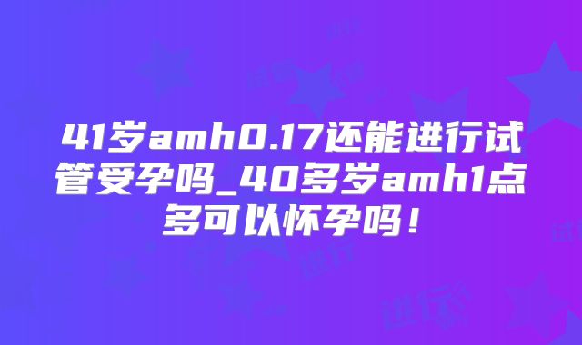 41岁amh0.17还能进行试管受孕吗_40多岁amh1点多可以怀孕吗！
