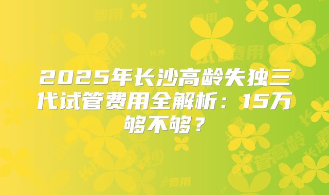 2025年长沙高龄失独三代试管费用全解析：15万够不够？