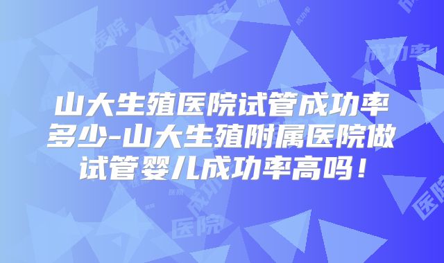 山大生殖医院试管成功率多少-山大生殖附属医院做试管婴儿成功率高吗！