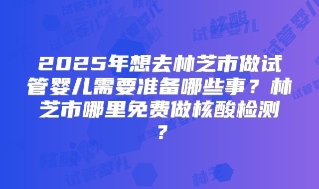2025年想去林芝市做试管婴儿需要准备哪些事？林芝市哪里免费做核酸检测？