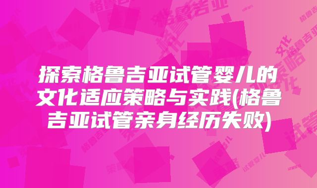 探索格鲁吉亚试管婴儿的文化适应策略与实践(格鲁吉亚试管亲身经历失败)