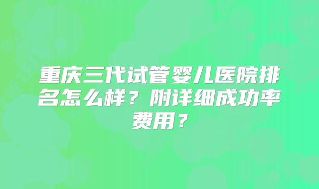 重庆三代试管婴儿医院排名怎么样？附详细成功率费用？