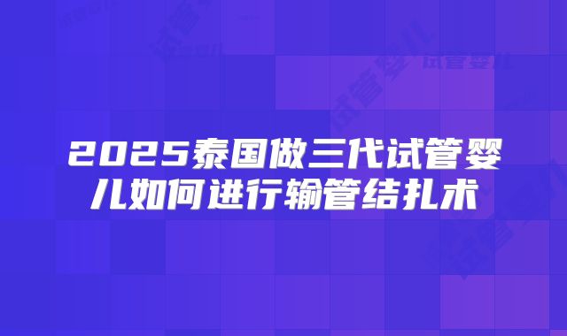 2025泰国做三代试管婴儿如何进行输管结扎术