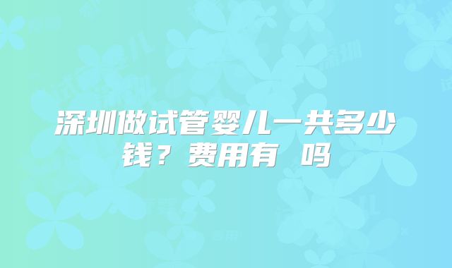 深圳做试管婴儿一共多少钱？费用有 吗