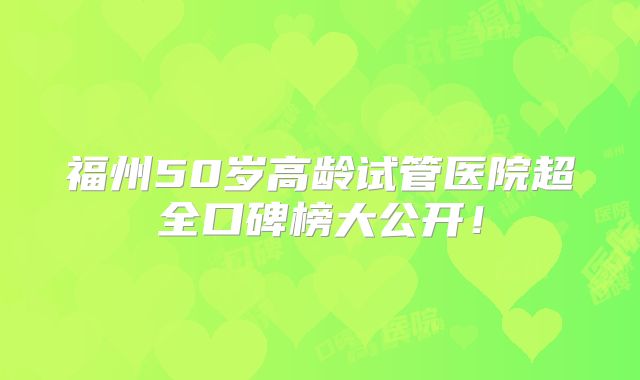 福州50岁高龄试管医院超全口碑榜大公开!