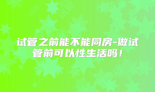 试管之前能不能同房-做试管前可以性生活吗！