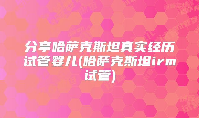 分享哈萨克斯坦真实经历试管婴儿(哈萨克斯坦irm试管)