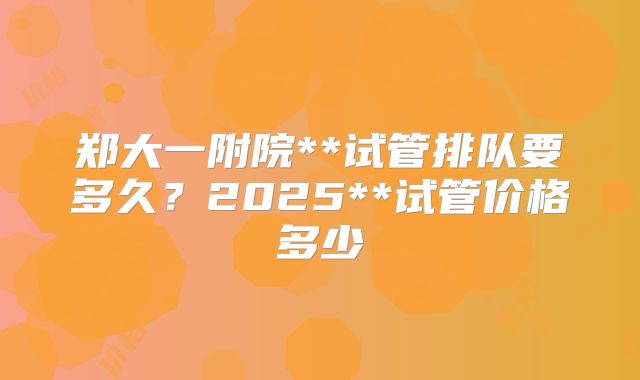 郑大一附院**试管排队要多久？2025**试管价格多少