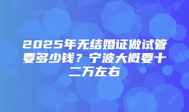 2025年无结婚证做试管要多少钱?宁波大概要十二万左右