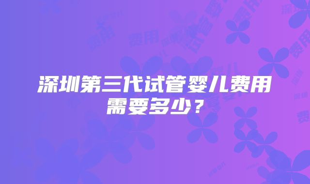 深圳第三代试管婴儿费用需要多少?
