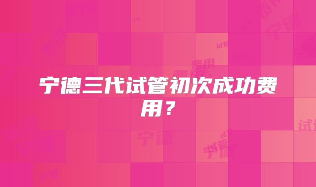 宁德三代试管初次成功费用？
