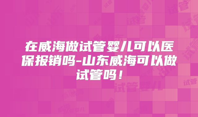 在威海做试管婴儿可以医保报销吗-山东威海可以做试管吗！