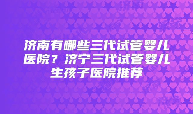 济南有哪些三代试管婴儿医院？济宁三代试管婴儿生孩子医院推荐