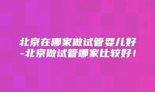 北京在哪家做试管婴儿好-北京做试管哪家比较好！