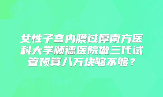 女性子宫内膜过厚南方医科大学顺德医院做三代试管预算八万块够不够？