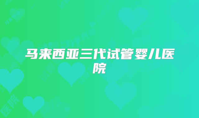 马来西亚三代试管婴儿医院