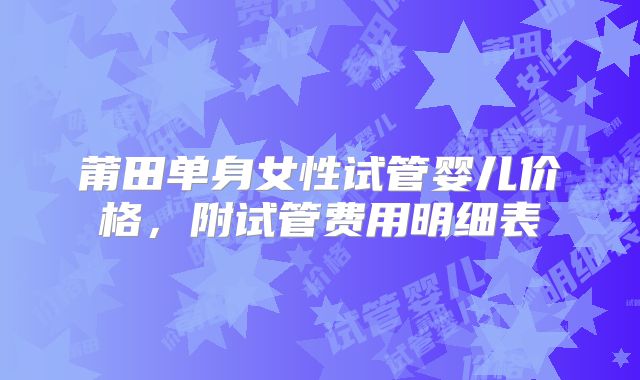 莆田单身女性试管婴儿价格，附试管费用明细表