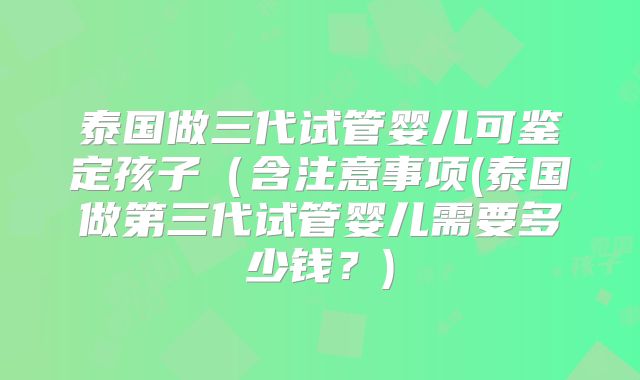 泰国做三代试管婴儿可鉴定孩子（含注意事项(泰国做第三代试管婴儿需要多少钱？)