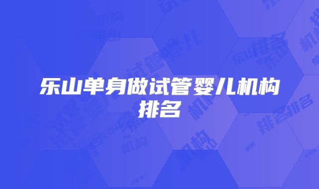 乐山单身做试管婴儿机构排名