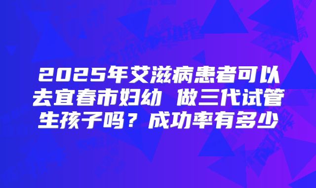2025年艾滋病患者可以去宜春市妇幼 做三代试管生孩子吗？成功率有多少