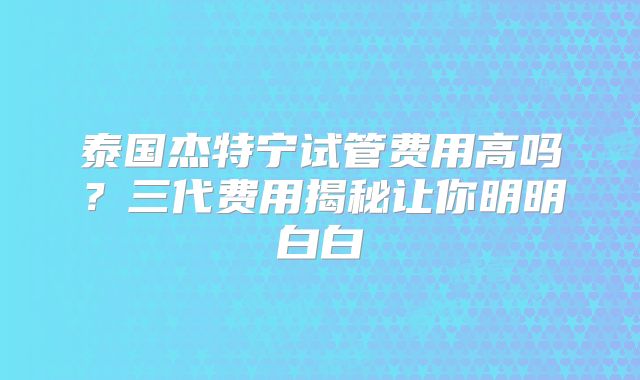 泰国杰特宁试管费用高吗?三代费用揭秘让你明明白白