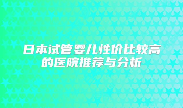 日本试管婴儿性价比较高的医院推荐与分析