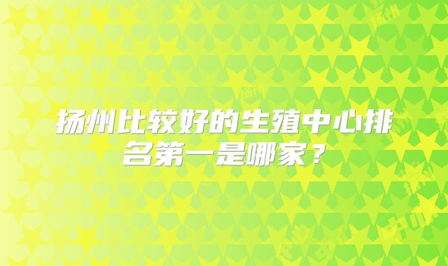扬州比较好的生殖中心排名第一是哪家?
