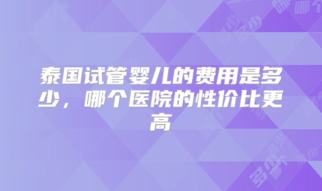 泰国试管婴儿的费用是多少，哪个医院的性价比更高