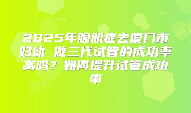 2025年腺肌症去厦门市妇幼 做三代试管的成功率高吗？如何提升试管成功率