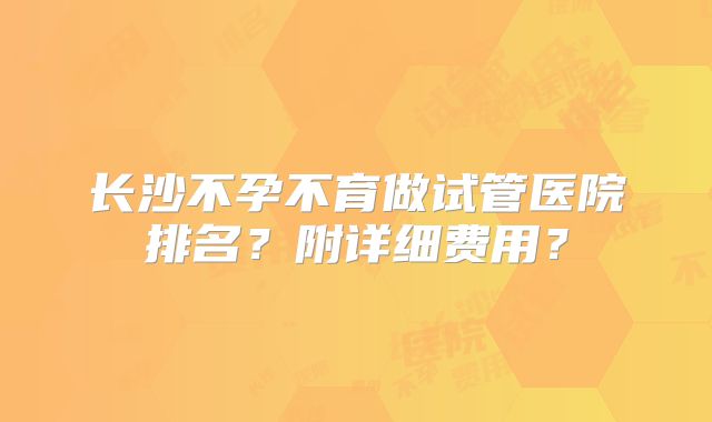 长沙不孕不育做试管医院排名？附详细费用？