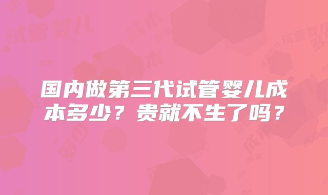 国内做第三代试管婴儿成本多少？贵就不生了吗？