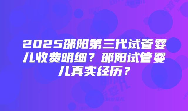 2025邵阳第三代试管婴儿收费明细?邵阳试管婴儿真实经历?
