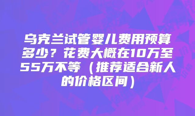乌克兰试管婴儿费用预算多少?花费大概在10万至55万不等(推荐适合新人的价格区间)