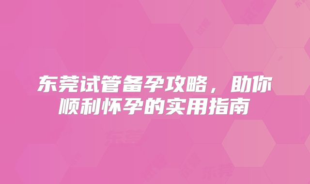 东莞试管备孕攻略,助你顺利怀孕的实用指南