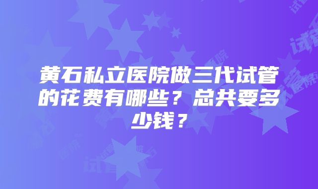黄石私立医院做三代试管的花费有哪些？总共要多少钱？