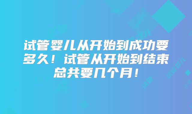 试管婴儿从开始到成功要多久！试管从开始到结束总共要几个月！