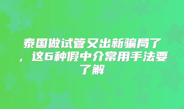 泰国做试管又出新骗局了,这6种假中介常用手法要了解