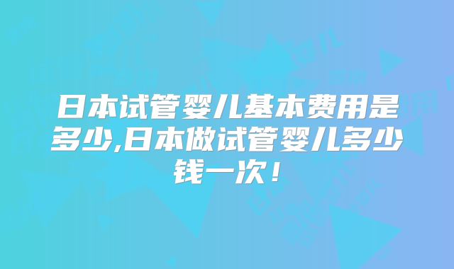 日本试管婴儿基本费用是多少,日本做试管婴儿多少钱一次!