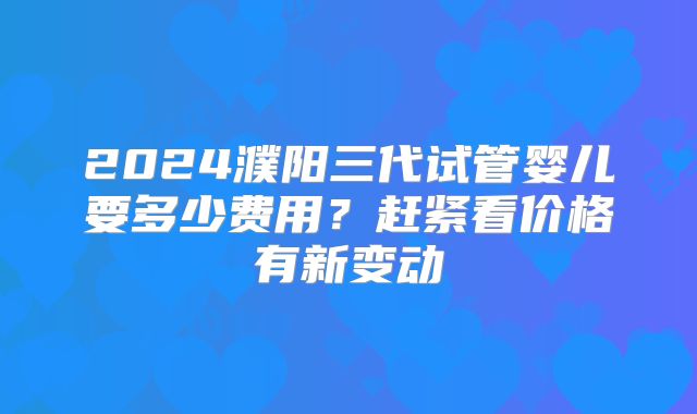 2024濮阳三代试管婴儿要多少费用?赶紧看价格有新变动