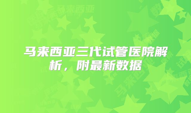 马来西亚三代试管医院解析，附最新数据