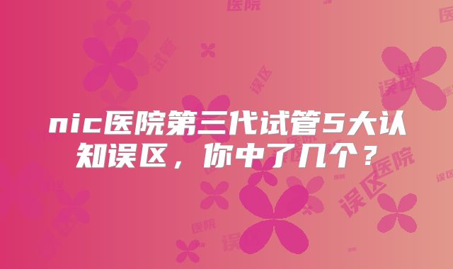 nic医院第三代试管5大认知误区,你中了几个?