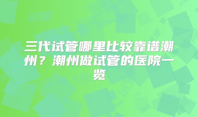 三代试管哪里比较靠谱潮州？潮州做试管的医院一览