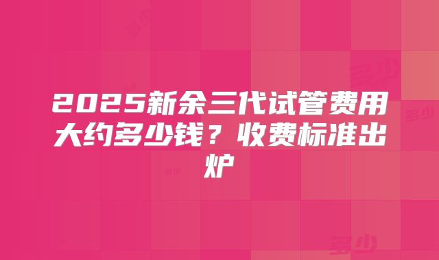 2025新余三代试管费用大约多少钱？收费标准出炉