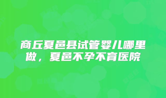 商丘夏邑县试管婴儿哪里做，夏邑不孕不育医院