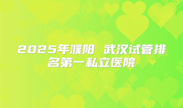 2025年濮阳 武汉试管排名第一私立医院
