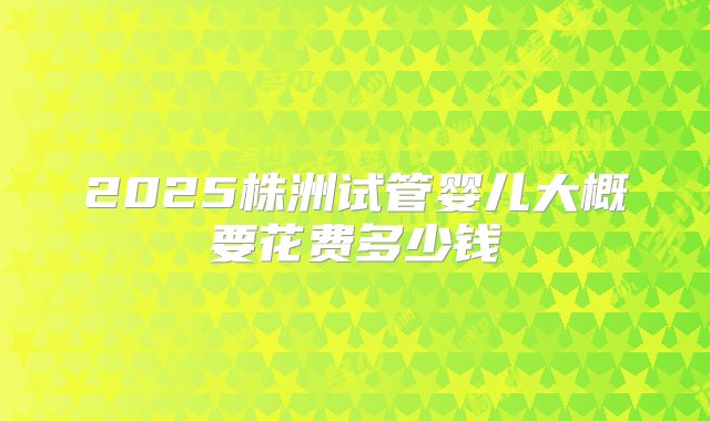 2025株洲试管婴儿大概要花费多少钱
