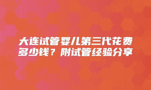 大连试管婴儿第三代花费多少钱?附试管经验分享
