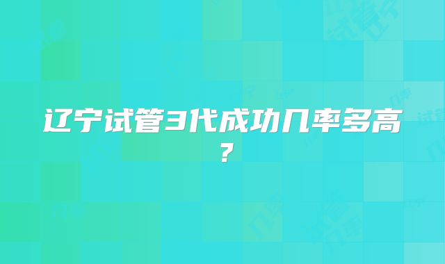 辽宁试管3代成功几率多高?
